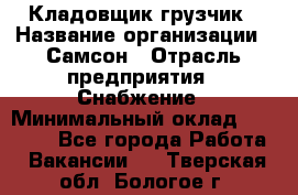 Кладовщик-грузчик › Название организации ­ Самсон › Отрасль предприятия ­ Снабжение › Минимальный оклад ­ 27 000 - Все города Работа » Вакансии   . Тверская обл.,Бологое г.